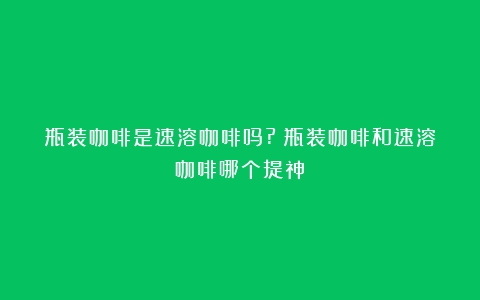 瓶装咖啡是速溶咖啡吗?（瓶装咖啡和速溶咖啡哪个提神）