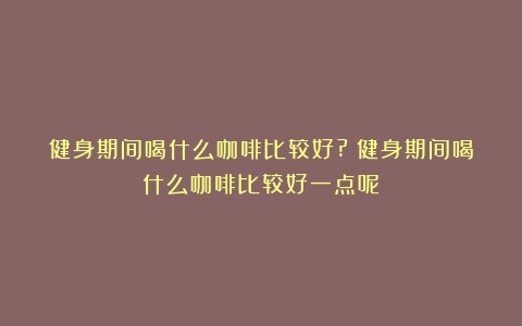 健身期间喝什么咖啡比较好?（健身期间喝什么咖啡比较好一点呢）