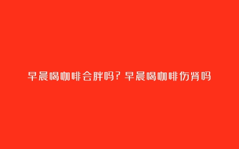 早晨喝咖啡会胖吗?（早晨喝咖啡伤肾吗）