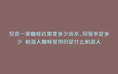 投资一家咖啡店需要多少成本，回报率是多少？（机器人咖啡屋用的是什么机器人）