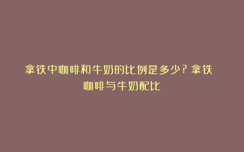 拿铁中咖啡和牛奶的比例是多少?（拿铁 咖啡与牛奶配比）