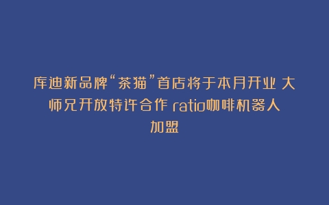 库迪新品牌“茶猫”首店将于本月开业；大师兄开放特许合作（ratio咖啡机器人加盟）