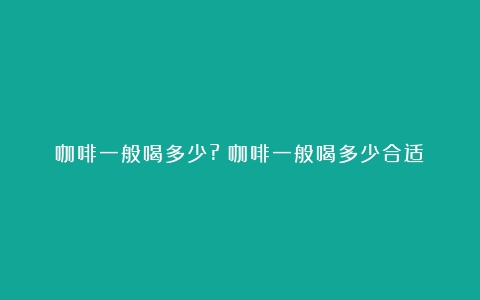 咖啡一般喝多少?（咖啡一般喝多少合适）