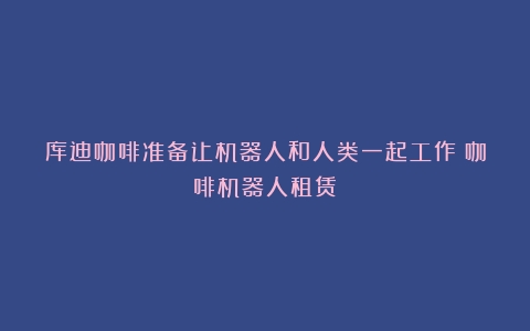 库迪咖啡准备让机器人和人类一起工作（咖啡机器人租赁）