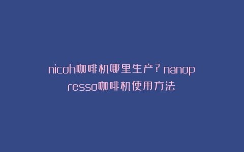 nicoh咖啡机哪里生产?（nanopresso咖啡机使用方法）