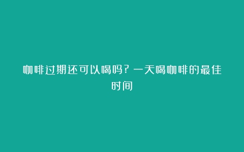 咖啡过期还可以喝吗?（一天喝咖啡的最佳时间）