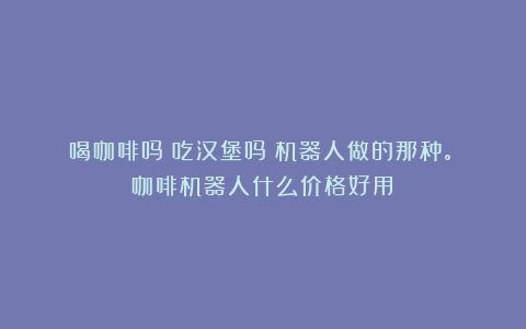 喝咖啡吗？吃汉堡吗？机器人做的那种。（咖啡机器人什么价格好用）