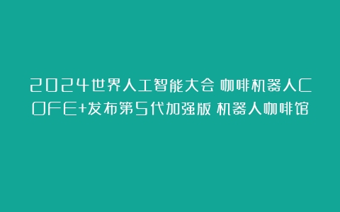 2024世界人工智能大会｜咖啡机器人COFE+发布第5代加强版（机器人咖啡馆）