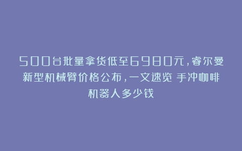 500台批量拿货低至6980元，睿尔曼新型机械臂价格公布，一文速览（手冲咖啡机器人多少钱）