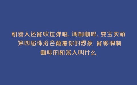 机器人还能吹拉弹唱、调制咖啡、耍宝卖萌？第四届珠洽会颠覆你的想象！（能够调制咖啡的机器人叫什么）