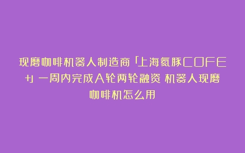 现磨咖啡机器人制造商「上海氦豚COFE+」一周内完成A轮两轮融资（机器人现磨咖啡机怎么用）