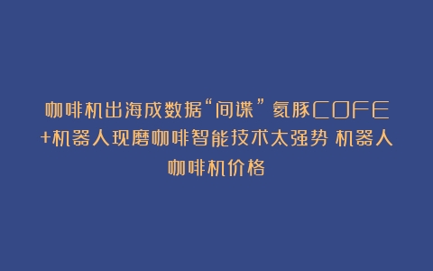 咖啡机出海成数据“间谍”？氦豚COFE+机器人现磨咖啡智能技术太强势（机器人咖啡机价格）