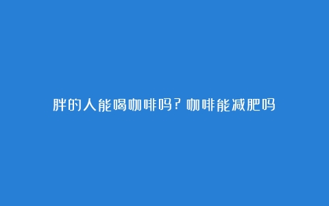 胖的人能喝咖啡吗?（咖啡能减肥吗）