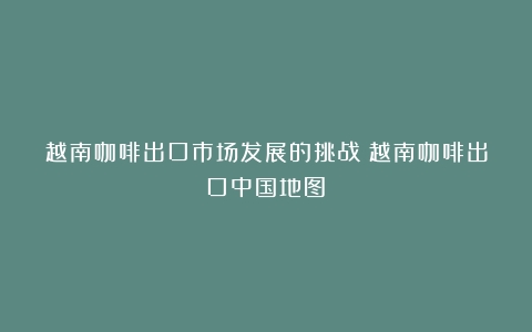 越南咖啡出口市场发展的挑战（越南咖啡出口中国地图）