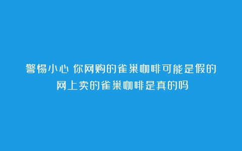 警惕小心！你网购的雀巢咖啡可能是假的！（网上卖的雀巢咖啡是真的吗）