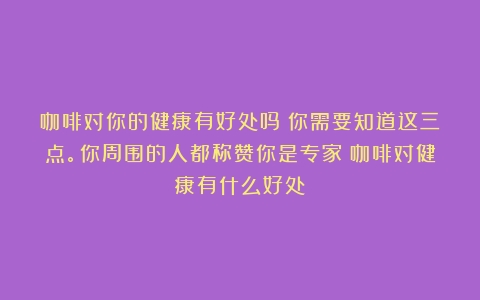 咖啡对你的健康有好处吗？你需要知道这三点。你周围的人都称赞你是专家（咖啡对健康有什么好处）