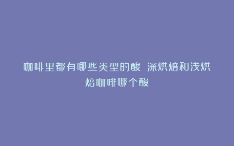 咖啡里都有哪些类型的酸？（深烘焙和浅烘焙咖啡哪个酸）