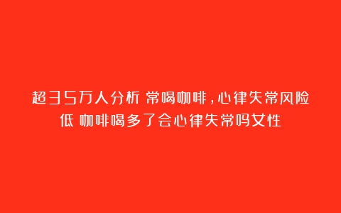 超35万人分析：常喝咖啡，心律失常风险低（咖啡喝多了会心律失常吗女性）