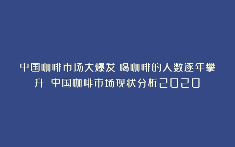 中国咖啡市场大爆发：喝咖啡的人数逐年攀升！（中国咖啡市场现状分析2020）