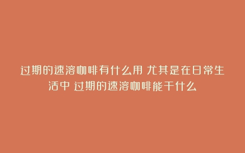 过期的速溶咖啡有什么用？尤其是在日常生活中（过期的速溶咖啡能干什么）