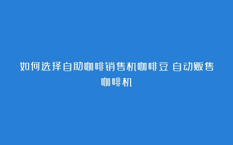 如何选择自助咖啡销售机咖啡豆（自动贩售咖啡机）