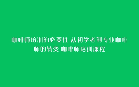 咖啡师培训的必要性：从初学者到专业咖啡师的转变（咖啡师培训课程）