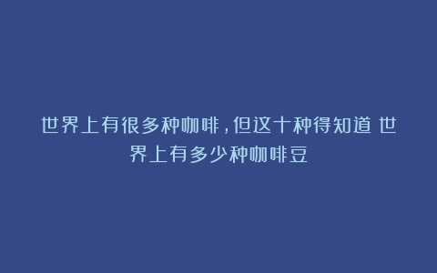 世界上有很多种咖啡，但这十种得知道（世界上有多少种咖啡豆）