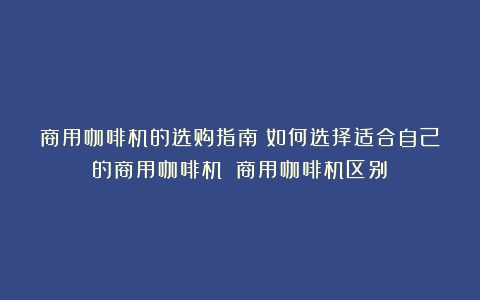 商用咖啡机的选购指南：如何选择适合自己的商用咖啡机？（商用咖啡机区别）