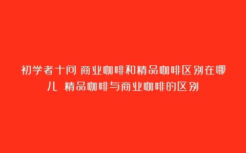 初学者十问：商业咖啡和精品咖啡区别在哪儿？（精品咖啡与商业咖啡的区别）