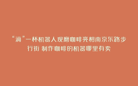 “滴”一杯机器人现磨咖啡亮相南京东路步行街（制作咖啡的机器哪里有卖）