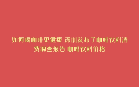 如何喝咖啡更健康？深圳发布了咖啡饮料消费调查报告（咖啡饮料价格）