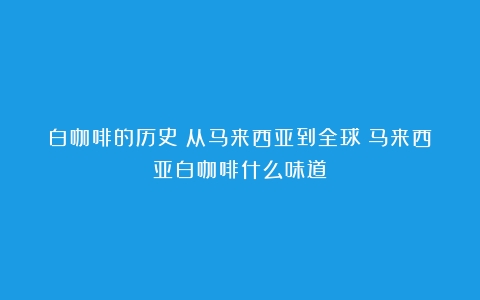 白咖啡的历史：从马来西亚到全球（马来西亚白咖啡什么味道）