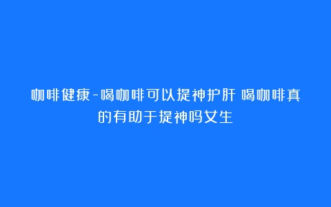 咖啡健康-喝咖啡可以提神护肝（喝咖啡真的有助于提神吗女生）