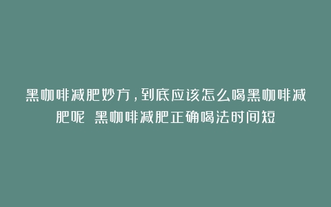 黑咖啡减肥妙方，到底应该怎么喝黑咖啡减肥呢？（黑咖啡减肥正确喝法时间短）