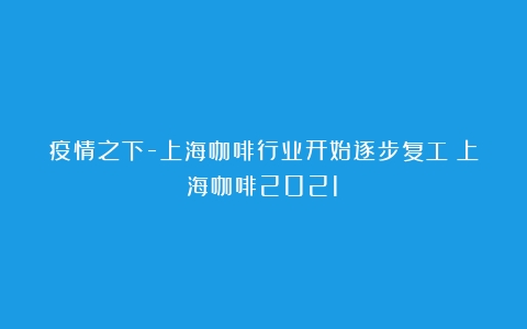 疫情之下-上海咖啡行业开始逐步复工（上海咖啡2021）