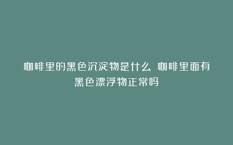 咖啡里的黑色沉淀物是什么？（咖啡里面有黑色漂浮物正常吗）