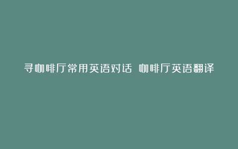 寻咖啡厅常用英语对话？（咖啡厅英语翻译）