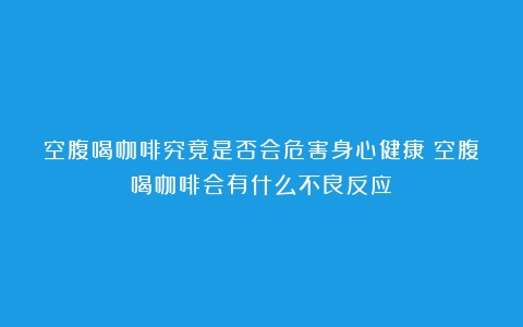 空腹喝咖啡究竟是否会危害身心健康（空腹喝咖啡会有什么不良反应）