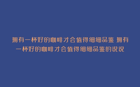 拥有一杯好的咖啡才会值得细细品鉴（拥有一杯好的咖啡才会值得细细品鉴的说说）