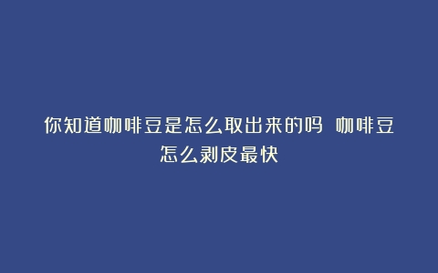 你知道咖啡豆是怎么取出来的吗？（咖啡豆怎么剥皮最快）