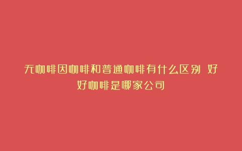 无咖啡因咖啡和普通咖啡有什么区别？（好好咖啡是哪家公司）