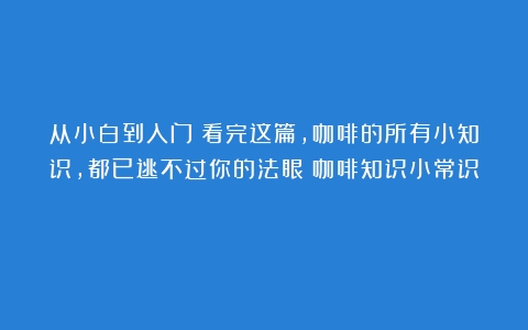 从小白到入门！看完这篇，咖啡的所有小知识，都已逃不过你的法眼（咖啡知识小常识）