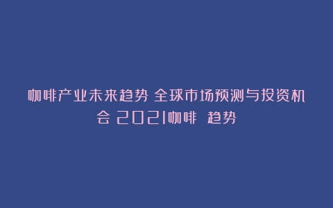 咖啡产业未来趋势：全球市场预测与投资机会（2021咖啡 趋势）