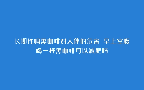 长期性喝黑咖啡对人体的危害？（早上空腹喝一杯黑咖啡可以减肥吗）