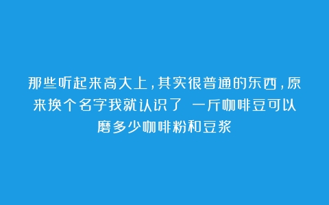 那些听起来高大上，其实很普通的东西，原来换个名字我就认识了！（一斤咖啡豆可以磨多少咖啡粉和豆浆）