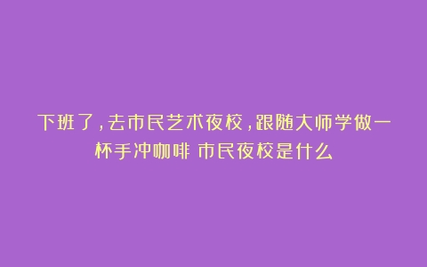 下班了，去市民艺术夜校，跟随大师学做一杯手冲咖啡（市民夜校是什么）