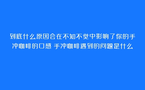 到底什么原因会在不知不觉中影响了你的手冲咖啡的口感（手冲咖啡遇到的问题是什么）