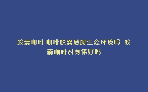 胶囊咖啡|咖啡胶囊威胁生态环境吗？（胶囊咖啡对身体好吗）