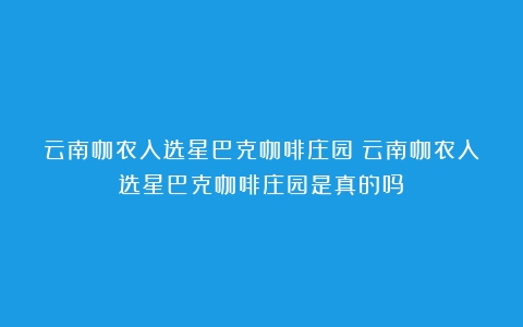 云南咖农入选星巴克咖啡庄园（云南咖农入选星巴克咖啡庄园是真的吗）