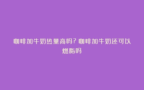 咖啡加牛奶热量高吗?（咖啡加牛奶还可以燃脂吗）